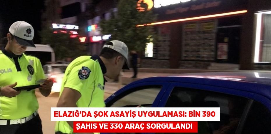 ELAZIĞ’DA ŞOK ASAYİŞ UYGULAMASI: BİN 390 ŞAHIS VE 330 ARAÇ SORGULANDI