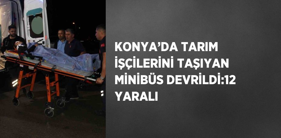 KONYA’DA TARIM İŞÇİLERİNİ TAŞIYAN MİNİBÜS DEVRİLDİ:12 YARALI