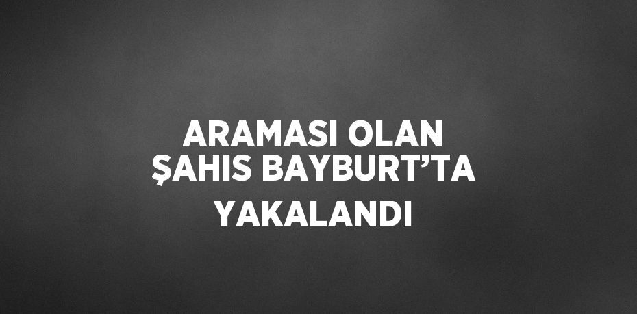 ARAMASI OLAN ŞAHIS BAYBURT’TA YAKALANDI