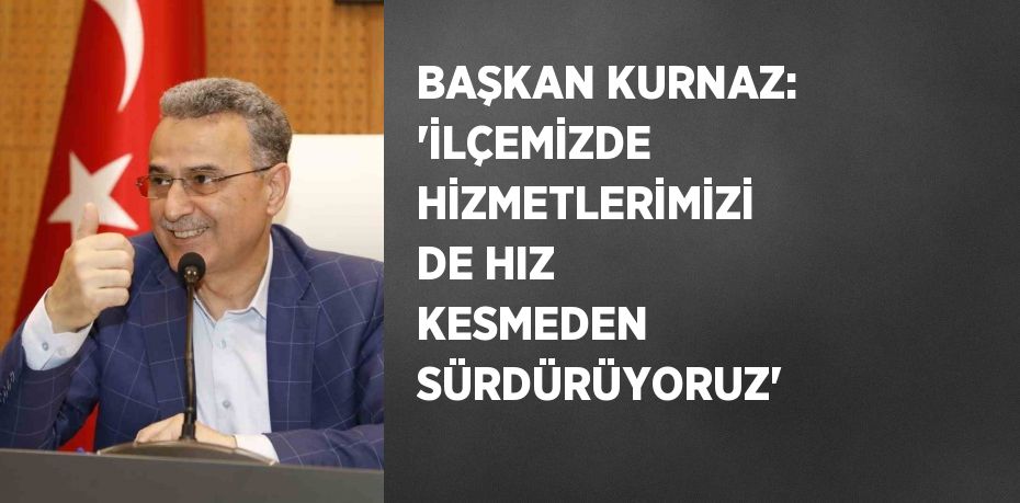 BAŞKAN KURNAZ: 'İLÇEMİZDE HİZMETLERİMİZİ DE HIZ KESMEDEN SÜRDÜRÜYORUZ'