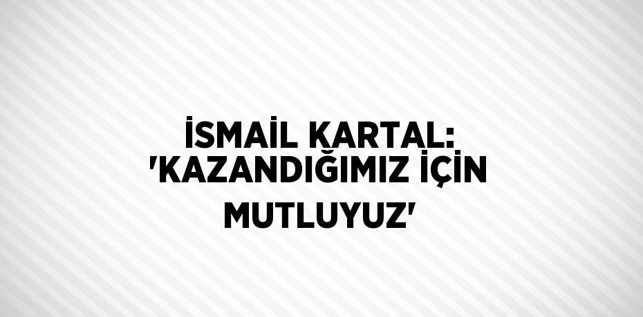 İSMAİL KARTAL: 'KAZANDIĞIMIZ İÇİN MUTLUYUZ'