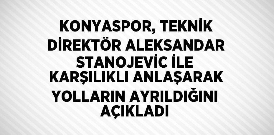 KONYASPOR, TEKNİK DİREKTÖR ALEKSANDAR STANOJEVİC İLE KARŞILIKLI ANLAŞARAK YOLLARIN AYRILDIĞINI AÇIKLADI