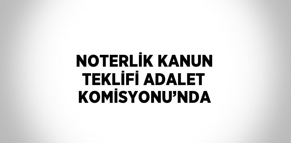 NOTERLİK KANUN TEKLİFİ ADALET KOMİSYONU’NDA