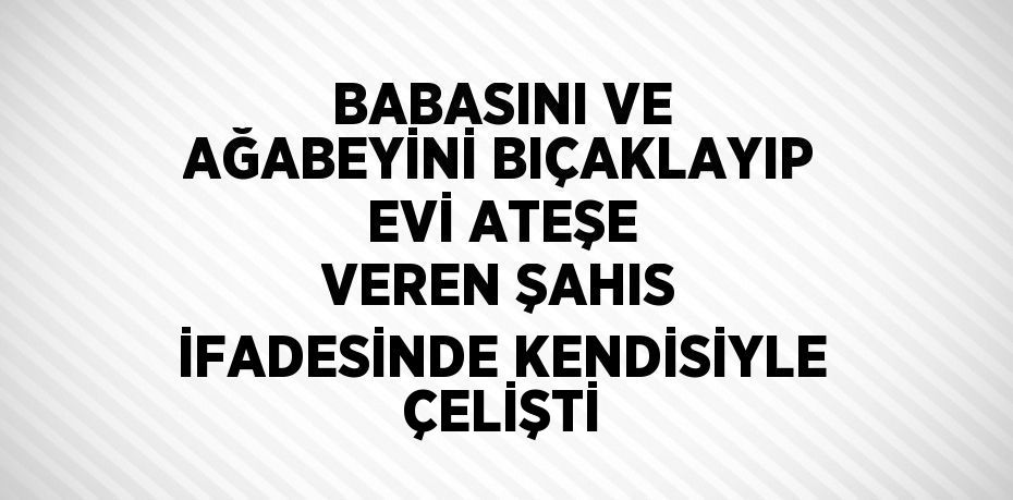 BABASINI VE AĞABEYİNİ BIÇAKLAYIP EVİ ATEŞE VEREN ŞAHIS İFADESİNDE KENDİSİYLE ÇELİŞTİ