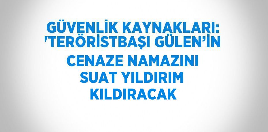 GÜVENLİK KAYNAKLARI: 'TERÖRİSTBAŞI GÜLEN’İN CENAZE NAMAZINI SUAT YILDIRIM KILDIRACAK