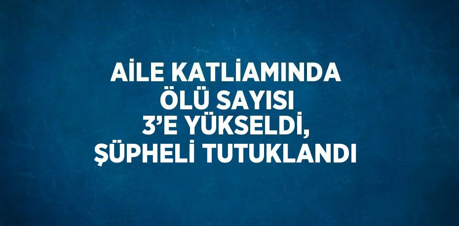 AİLE KATLİAMINDA ÖLÜ SAYISI 3’E YÜKSELDİ, ŞÜPHELİ TUTUKLANDI