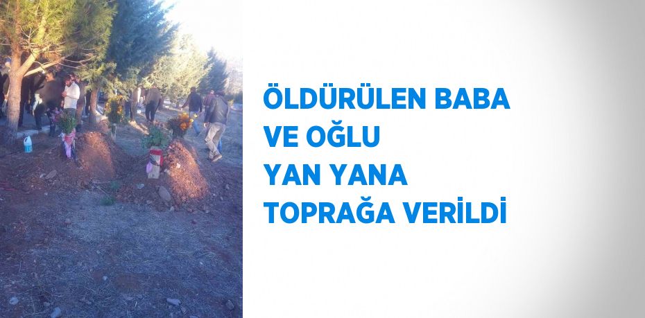 ÖLDÜRÜLEN BABA VE OĞLU YAN YANA TOPRAĞA VERİLDİ