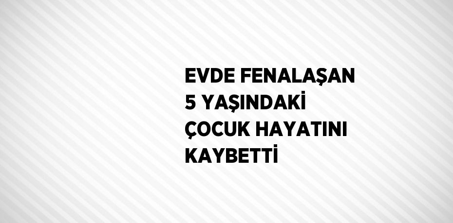 EVDE FENALAŞAN 5 YAŞINDAKİ ÇOCUK HAYATINI KAYBETTİ