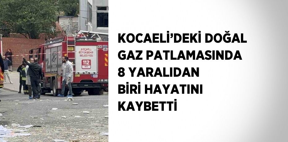 KOCAELİ’DEKİ DOĞAL GAZ PATLAMASINDA 8 YARALIDAN BİRİ HAYATINI KAYBETTİ