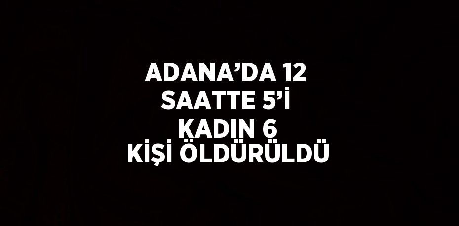 ADANA’DA 12 SAATTE 5’İ KADIN 6 KİŞİ ÖLDÜRÜLDÜ