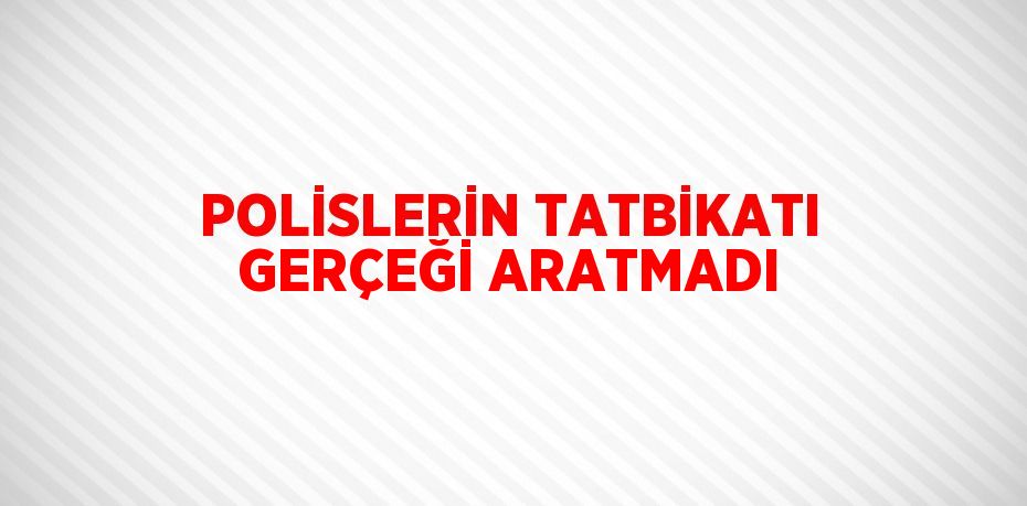 POLİSLERİN TATBİKATI GERÇEĞİ ARATMADI