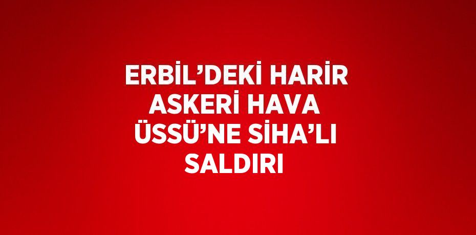 ERBİL’DEKİ HARİR ASKERİ HAVA ÜSSÜ’NE SİHA’LI SALDIRI