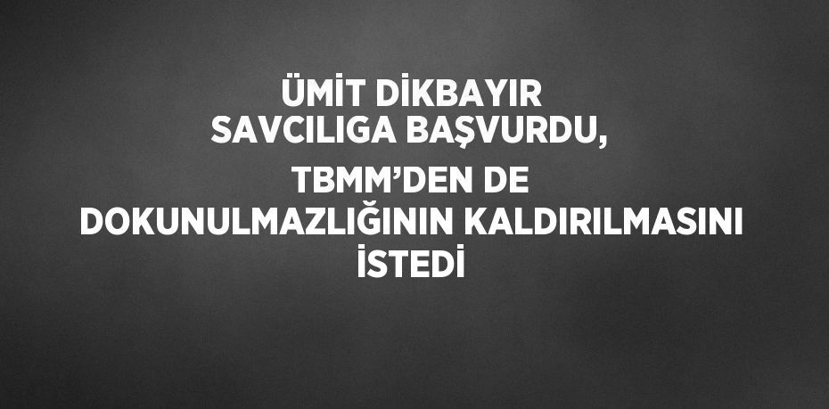 ÜMİT DİKBAYIR SAVCILIGA BAŞVURDU, TBMM’DEN DE DOKUNULMAZLIĞININ KALDIRILMASINI İSTEDİ