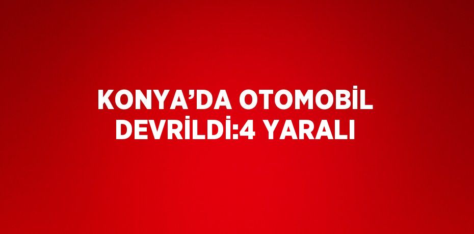 KONYA’DA OTOMOBİL DEVRİLDİ:4 YARALI