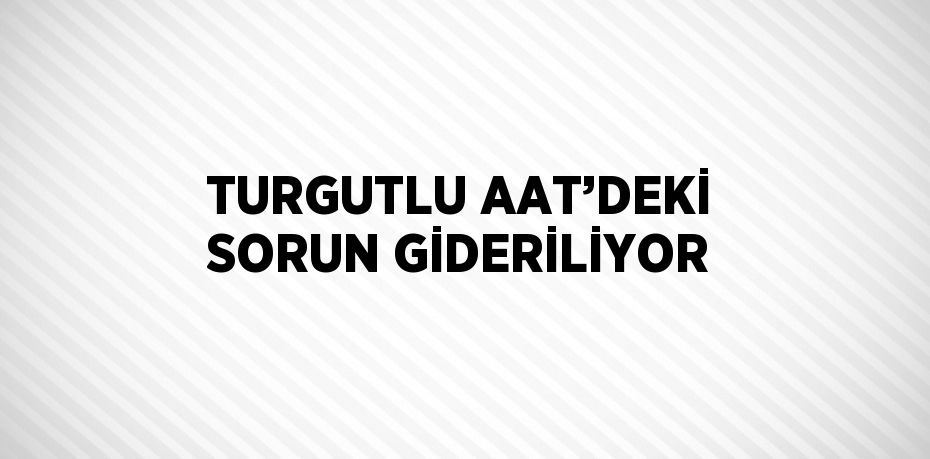 TURGUTLU AAT’DEKİ SORUN GİDERİLİYOR