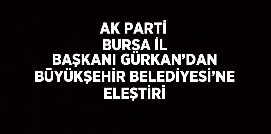 AK PARTİ BURSA İL BAŞKANI GÜRKAN’DAN BÜYÜKŞEHİR BELEDİYESİ’NE ELEŞTİRİ