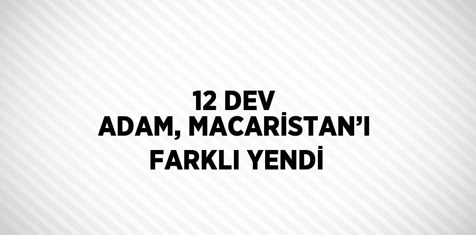 12 DEV ADAM, MACARİSTAN’I FARKLI YENDİ