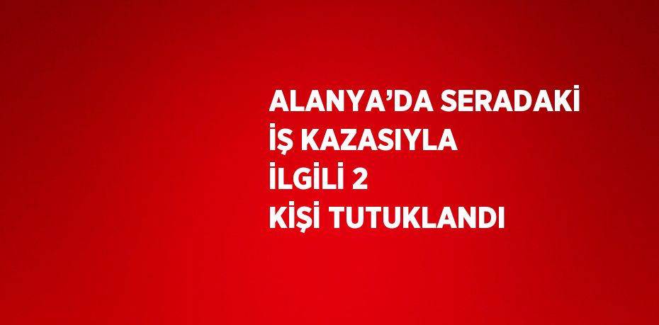 ALANYA’DA SERADAKİ İŞ KAZASIYLA İLGİLİ 2 KİŞİ TUTUKLANDI