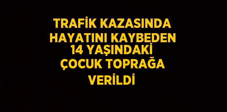 TRAFİK KAZASINDA HAYATINI KAYBEDEN 14 YAŞINDAKİ ÇOCUK TOPRAĞA VERİLDİ