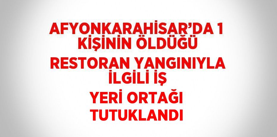 AFYONKARAHİSAR’DA 1 KİŞİNİN ÖLDÜĞÜ RESTORAN YANGINIYLA İLGİLİ İŞ YERİ ORTAĞI TUTUKLANDI