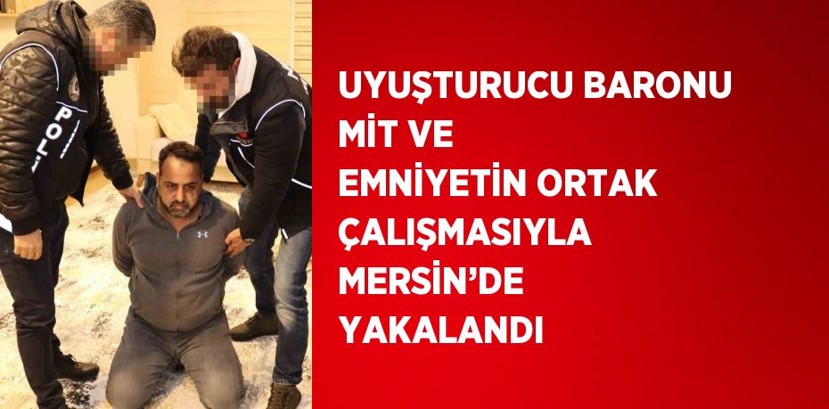 UYUŞTURUCU BARONU MİT VE EMNİYETİN ORTAK ÇALIŞMASIYLA MERSİN’DE YAKALANDI