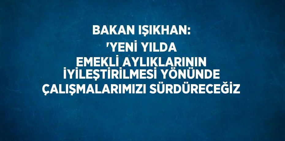 BAKAN IŞIKHAN: 'YENİ YILDA EMEKLİ AYLIKLARININ İYİLEŞTİRİLMESİ YÖNÜNDE ÇALIŞMALARIMIZI SÜRDÜRECEĞİZ