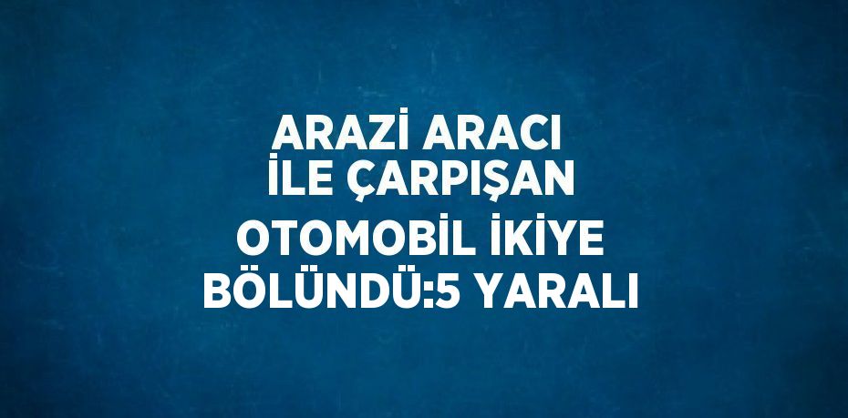 ARAZİ ARACI İLE ÇARPIŞAN OTOMOBİL İKİYE BÖLÜNDÜ:5 YARALI