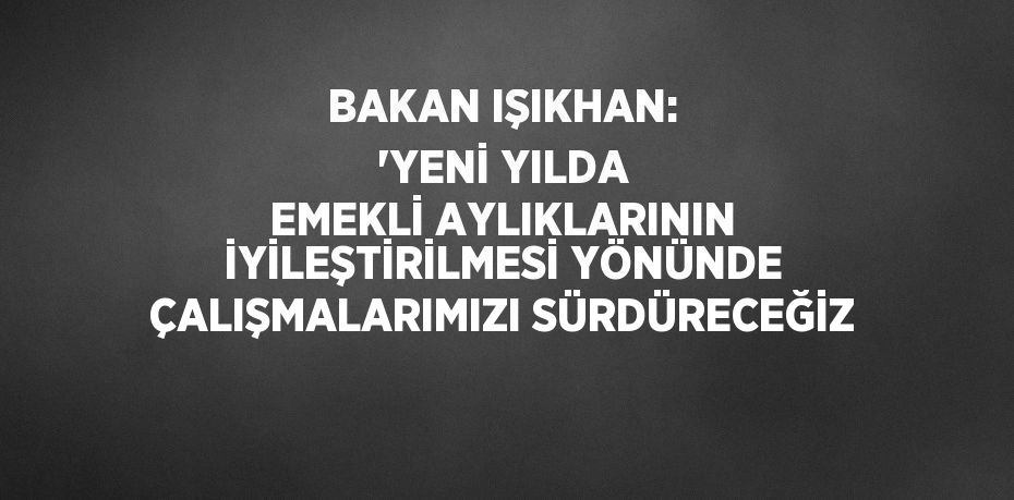 BAKAN IŞIKHAN: 'YENİ YILDA EMEKLİ AYLIKLARININ İYİLEŞTİRİLMESİ YÖNÜNDE ÇALIŞMALARIMIZI SÜRDÜRECEĞİZ