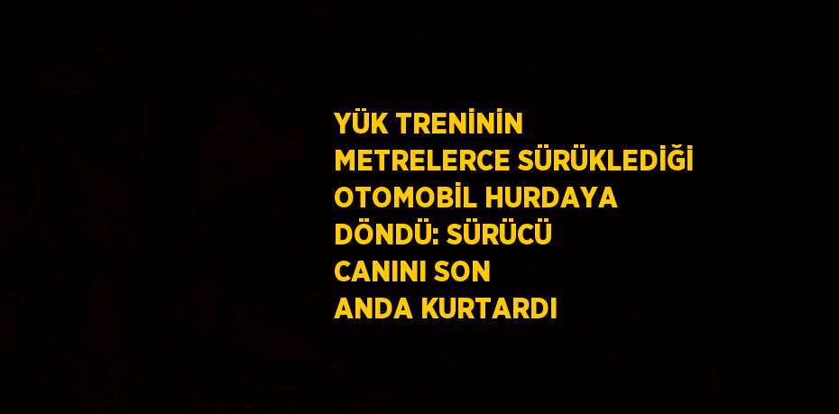 YÜK TRENİNİN METRELERCE SÜRÜKLEDİĞİ OTOMOBİL HURDAYA DÖNDÜ: SÜRÜCÜ CANINI SON ANDA KURTARDI