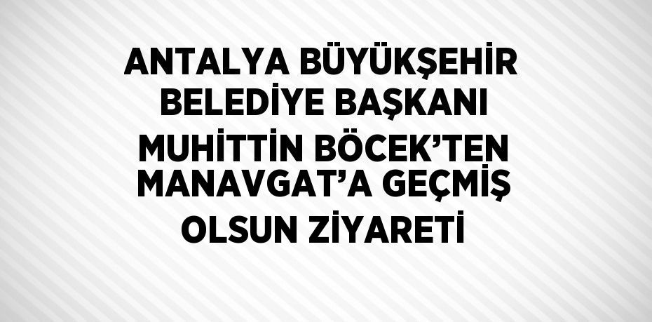 ANTALYA BÜYÜKŞEHİR BELEDİYE BAŞKANI MUHİTTİN BÖCEK’TEN MANAVGAT’A GEÇMİŞ OLSUN ZİYARETİ