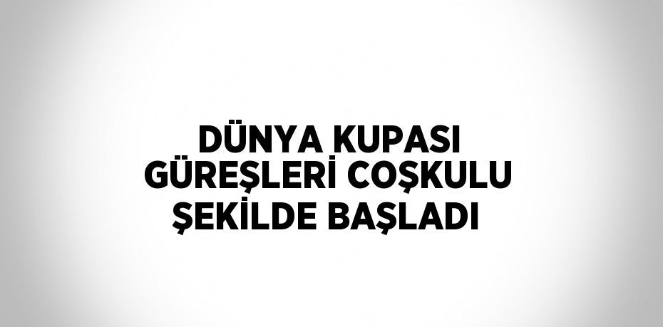 DÜNYA KUPASI GÜREŞLERİ COŞKULU ŞEKİLDE BAŞLADI