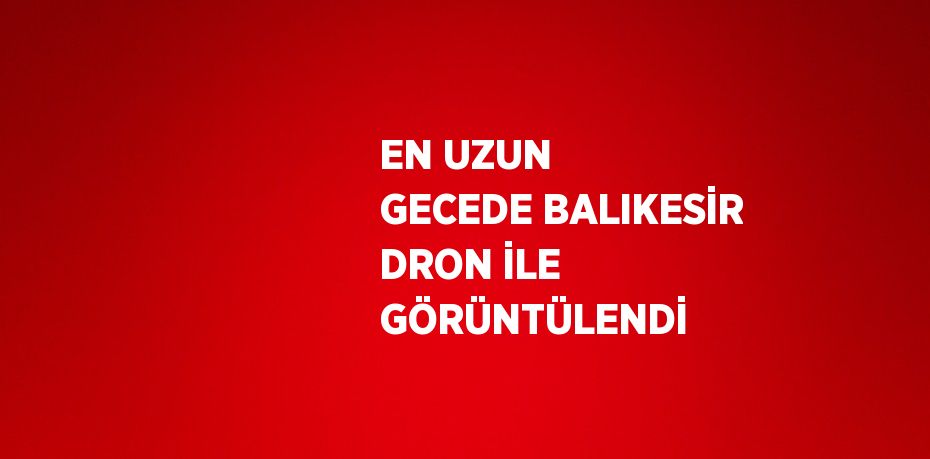 EN UZUN GECEDE BALIKESİR DRON İLE GÖRÜNTÜLENDİ