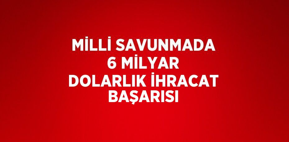 MİLLİ SAVUNMADA 6 MİLYAR DOLARLIK İHRACAT BAŞARISI