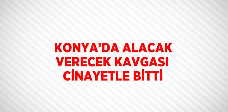 KONYA’DA ALACAK VERECEK KAVGASI CİNAYETLE BİTTİ