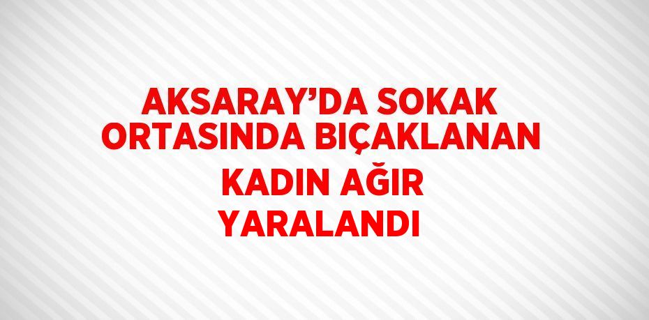 AKSARAY’DA SOKAK ORTASINDA BIÇAKLANAN KADIN AĞIR YARALANDI