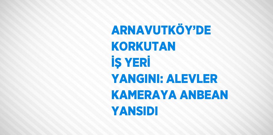 ARNAVUTKÖY’DE KORKUTAN İŞ YERİ YANGINI: ALEVLER KAMERAYA ANBEAN YANSIDI