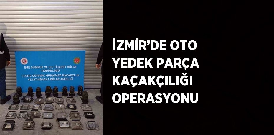 İZMİR’DE OTO YEDEK PARÇA KAÇAKÇILIĞI OPERASYONU