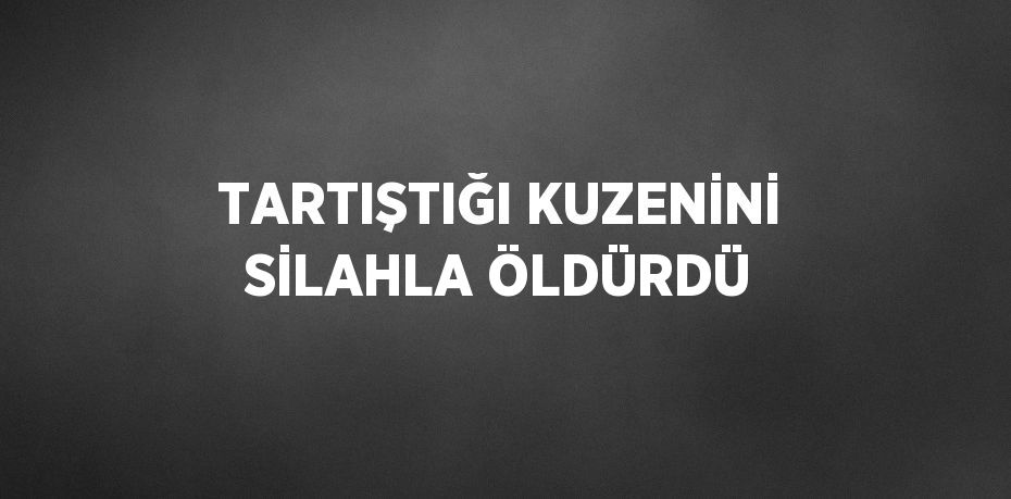 TARTIŞTIĞI KUZENİNİ SİLAHLA ÖLDÜRDÜ