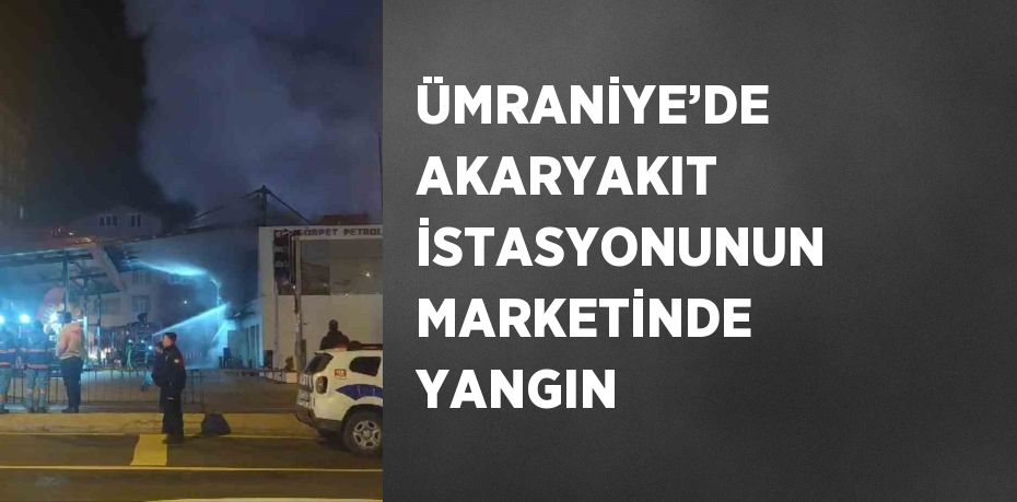 ÜMRANİYE’DE AKARYAKIT İSTASYONUNUN MARKETİNDE YANGIN