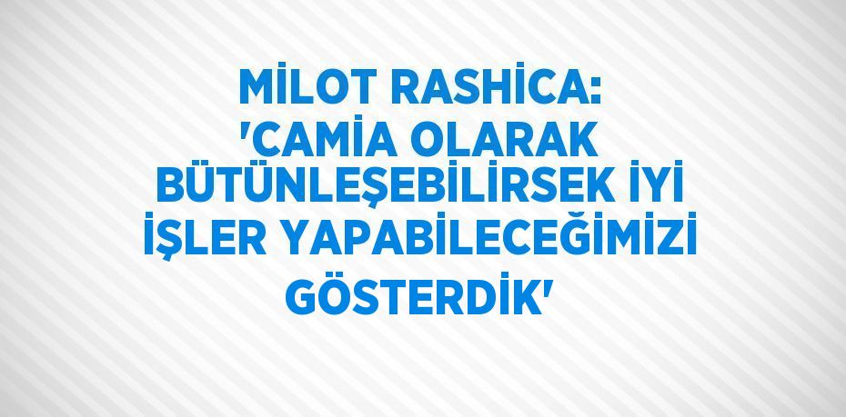 MİLOT RASHİCA: 'CAMİA OLARAK BÜTÜNLEŞEBİLİRSEK İYİ İŞLER YAPABİLECEĞİMİZİ GÖSTERDİK'