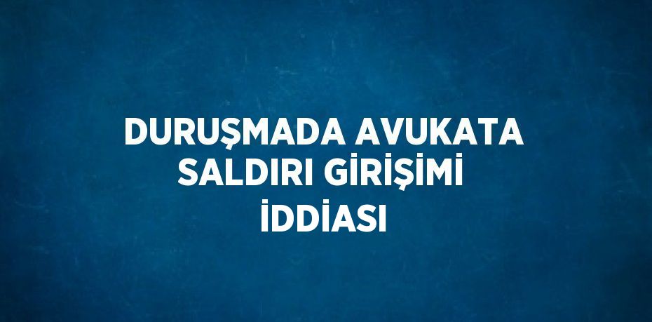 DURUŞMADA AVUKATA SALDIRI GİRİŞİMİ İDDİASI