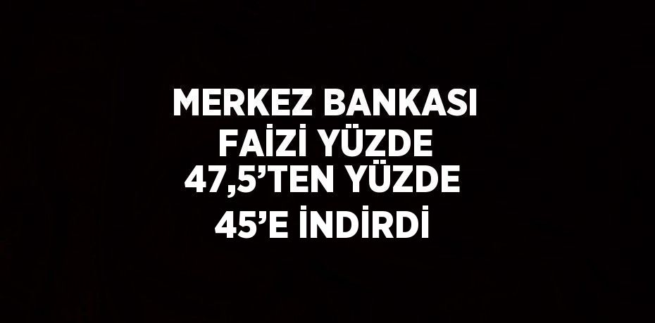 MERKEZ BANKASI FAİZİ YÜZDE 47,5’TEN YÜZDE 45’E İNDİRDİ