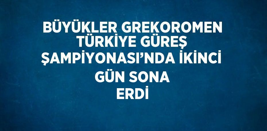 BÜYÜKLER GREKOROMEN TÜRKİYE GÜREŞ ŞAMPİYONASI’NDA İKİNCİ GÜN SONA ERDİ