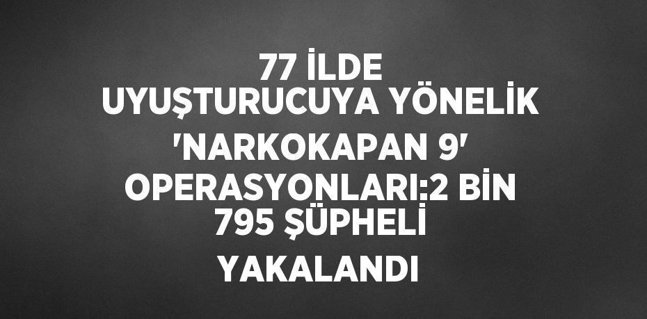 77 İLDE UYUŞTURUCUYA YÖNELİK 'NARKOKAPAN 9' OPERASYONLARI:2 BİN 795 ŞÜPHELİ YAKALANDI