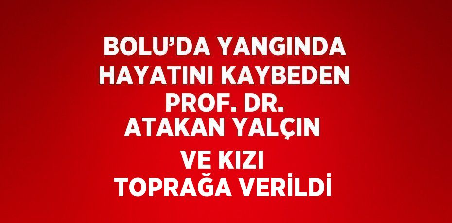 BOLU’DA YANGINDA HAYATINI KAYBEDEN PROF. DR. ATAKAN YALÇIN VE KIZI TOPRAĞA VERİLDİ