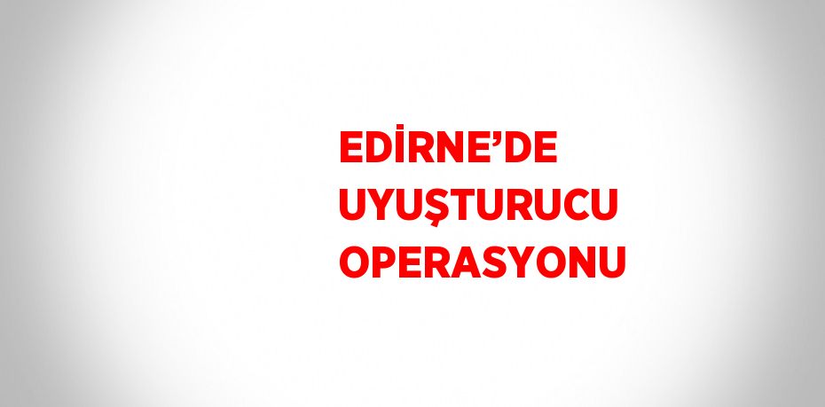 EDİRNE’DE UYUŞTURUCU OPERASYONU