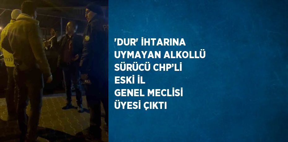 'DUR' İHTARINA UYMAYAN ALKOLLÜ SÜRÜCÜ CHP’Lİ ESKİ İL GENEL MECLİSİ ÜYESİ ÇIKTI