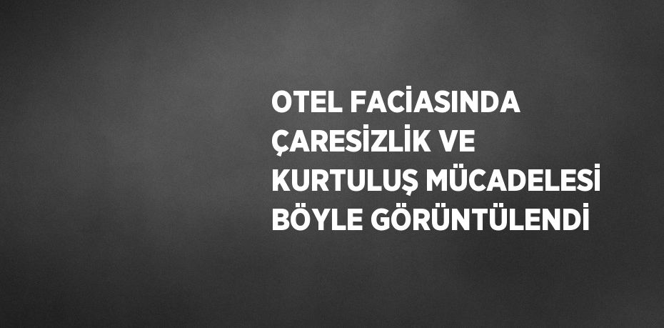 OTEL FACİASINDA ÇARESİZLİK VE KURTULUŞ MÜCADELESİ BÖYLE GÖRÜNTÜLENDİ