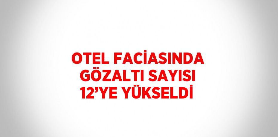 OTEL FACİASINDA GÖZALTI SAYISI 12’YE YÜKSELDİ