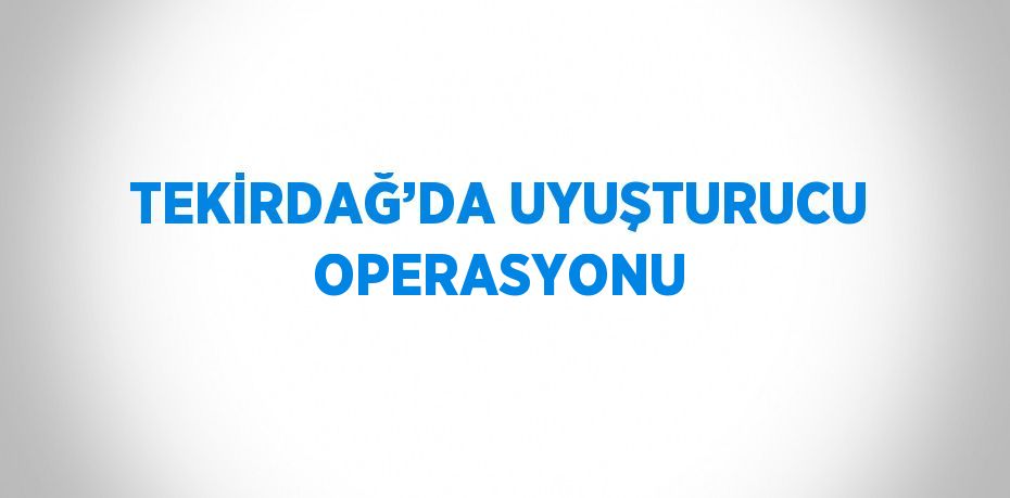 TEKİRDAĞ’DA UYUŞTURUCU OPERASYONU